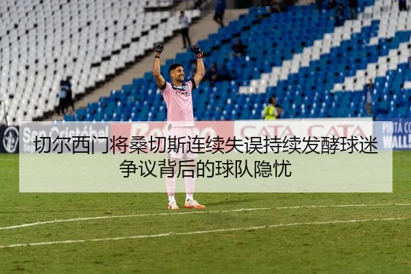 切尔西门将桑切斯连续失误持续发酵球迷争议背后的球队隐忧