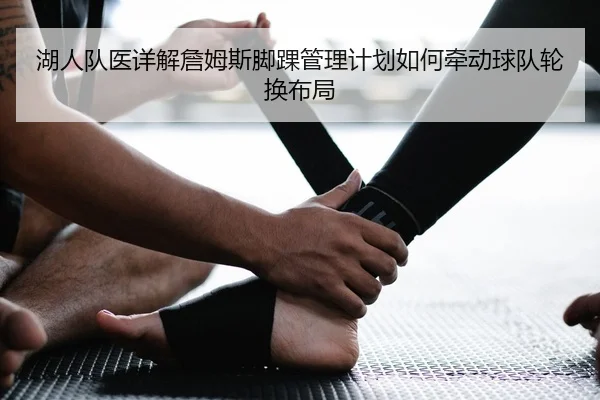 湖人队医详解詹姆斯脚踝管理计划如何牵动球队轮换布局