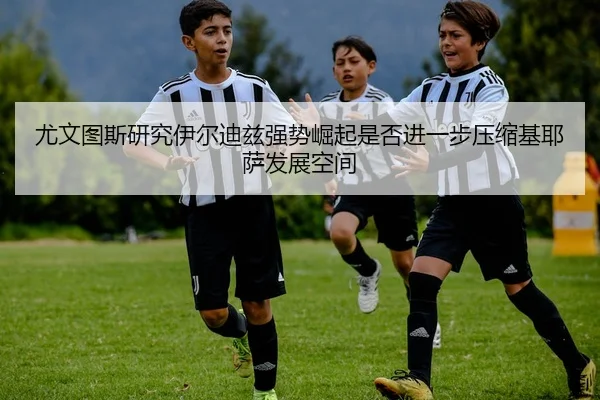 尤文图斯研究伊尔迪兹强势崛起是否进一步压缩基耶萨发展空间