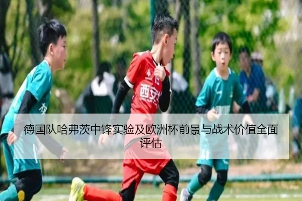 德国队哈弗茨中锋实验及欧洲杯前景与战术价值全面评估