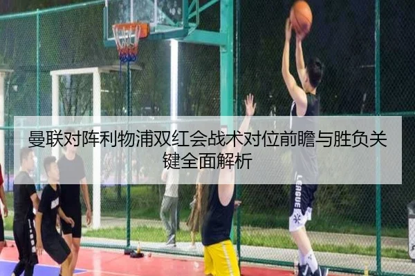 曼联对阵利物浦双红会战术对位前瞻与胜负关键全面解析