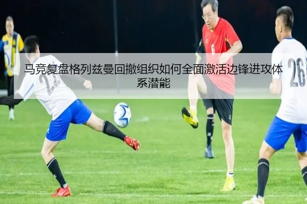 马竞复盘格列兹曼回撤组织如何全面激活边锋进攻体系潜能
