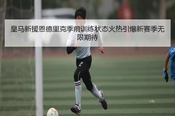 皇马新援恩德里克季前训练状态火热引爆新赛季无限期待